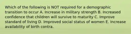 Which of the following is NOT required for a demographic transition to occur A. Increase in military strength B. Increased confidence that children will survive to maturity C. Improve standard of living D. Improved social status of women E. Increase availability of birth contra.