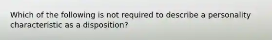 Which of the following is not required to describe a personality characteristic as a disposition?