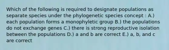 Which of the following is required to designate populations as separate species under the phylogenetic species concept : A.) each population forms a monophyletic group B.) the populations do not exchange genes C.) there is strong reproductive isolation between the populations D.) a and b are correct E.) a, b, and c are correct