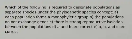 Which of the following is required to designate populations as separate species under the phylogenetic species concept: a) each population forms a monophyletic group b) the populations do not exchange genes c) there is strong reproductive isolation between the populations d) a and b are correct e) a, b, and c are correct