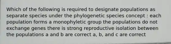 Which of the following is required to designate populations as separate species under the phylogenetic species concept : each population forms a monophyletic group the populations do not exchange genes there is strong reproductive isolation between the populations a and b are correct a, b, and c are correct