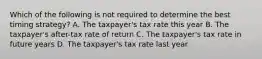 Which of the following is not required to determine the best timing strategy? A. The taxpayer's tax rate this year B. The taxpayer's after-tax rate of return C. The taxpayer's tax rate in future years D. The taxpayer's tax rate last year