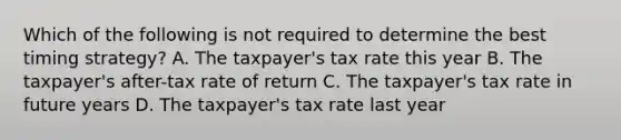 Which of the following is not required to determine the best timing strategy? A. The taxpayer's tax rate this year B. The taxpayer's after-tax rate of return C. The taxpayer's tax rate in future years D. The taxpayer's tax rate last year