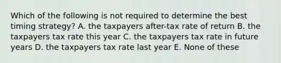 Which of the following is not required to determine the best timing strategy? A. the taxpayers after-tax rate of return B. the taxpayers tax rate this year C. the taxpayers tax rate in future years D. the taxpayers tax rate last year E. None of these