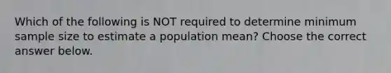 Which of the following is NOT required to determine minimum sample size to estimate a population​ mean? Choose the correct answer below.