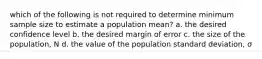 which of the following is not required to determine minimum sample size to estimate a population mean? a. the desired confidence level b. the desired margin of error c. the size of the population, N d. the value of the population standard deviation, σ