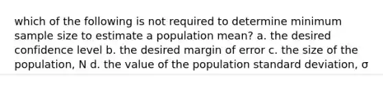 which of the following is not required to determine minimum sample size to estimate a population mean? a. the desired confidence level b. the desired margin of error c. the size of the population, N d. the value of the population <a href='https://www.questionai.com/knowledge/kqGUr1Cldy-standard-deviation' class='anchor-knowledge'>standard deviation</a>, σ