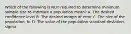 Which of the following is NOT required to determine minimum sample size to estimate a population mean? A. The desired confidence level B. The desired margin of error C. The size of the population, N. D. The value of the population standard deviation, sigma.