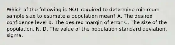 Which of the following is NOT required to determine minimum sample size to estimate a population mean? A. The desired confidence level B. The desired margin of error C. The size of the population, N. D. The value of the population <a href='https://www.questionai.com/knowledge/kqGUr1Cldy-standard-deviation' class='anchor-knowledge'>standard deviation</a>, sigma.