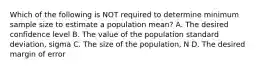 Which of the following is NOT required to determine minimum sample size to estimate a population​ mean? A. The desired confidence level B. The value of the population standard​ deviation, sigma C. The size of the​ population, N D. The desired margin of error