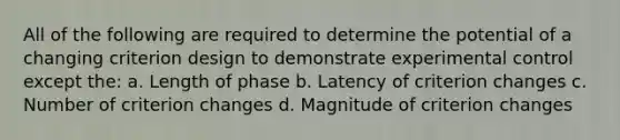 All of the following are required to determine the potential of a changing criterion design to demonstrate experimental control except the: a. Length of phase b. Latency of criterion changes c. Number of criterion changes d. Magnitude of criterion changes