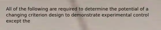 All of the following are required to determine the potential of a changing criterion design to demonstrate experimental control except the