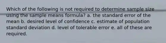 Which of the following is not required to determine sample size using the sample means formula? a. the standard error of the mean b. desired level of confidence c. estimate of population standard deviation d. level of tolerable error e. all of these are required.