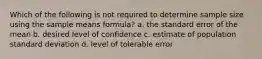 Which of the following is not required to determine sample size using the sample means formula? a. the standard error of the mean b. desired level of confidence c. estimate of population standard deviation d. level of tolerable error