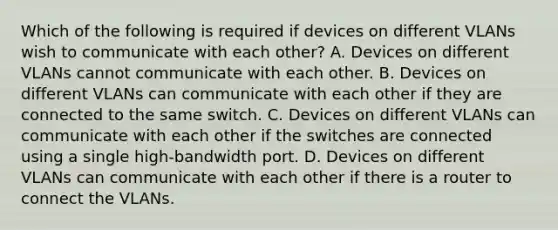 Which of the following is required if devices on different VLANs wish to communicate with each other? A. Devices on different VLANs cannot communicate with each other. B. Devices on different VLANs can communicate with each other if they are connected to the same switch. C. Devices on different VLANs can communicate with each other if the switches are connected using a single high-bandwidth port. D. Devices on different VLANs can communicate with each other if there is a router to connect the VLANs.