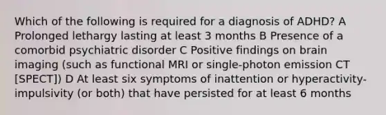 Which of the following is required for a diagnosis of ADHD? A Prolonged lethargy lasting at least 3 months B Presence of a comorbid psychiatric disorder C Positive findings on brain imaging (such as functional MRI or single-photon emission CT [SPECT]) D At least six symptoms of inattention or hyperactivity-impulsivity (or both) that have persisted for at least 6 months