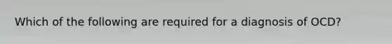 Which of the following are required for a diagnosis of OCD?