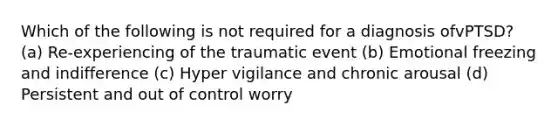 Which of the following is not required for a diagnosis ofvPTSD? (a) Re-experiencing of the traumatic event (b) Emotional freezing and indifference (c) Hyper vigilance and chronic arousal (d) Persistent and out of control worry