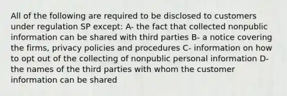 All of the following are required to be disclosed to customers under regulation SP except: A- the fact that collected nonpublic information can be shared with third parties B- a notice covering the firms, privacy policies and procedures C- information on how to opt out of the collecting of nonpublic personal information D- the names of the third parties with whom the customer information can be shared