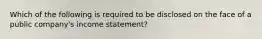 Which of the following is required to be disclosed on the face of a public company's income statement?