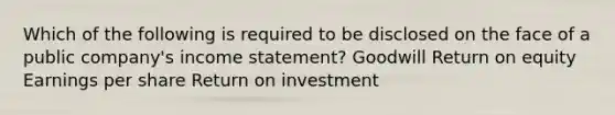 Which of the following is required to be disclosed on the face of a public company's income statement? Goodwill Return on equity Earnings per share Return on investment