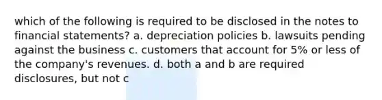 which of the following is required to be disclosed in the notes to financial statements? a. depreciation policies b. lawsuits pending against the business c. customers that account for 5% or less of the company's revenues. d. both a and b are required disclosures, but not c