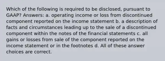 Which of the following is required to be disclosed, pursuant to GAAP? Answers: a. operating income or loss from discontinued component reported on the income statement b. a description of facts and circumstances leading up to the sale of a discontinued component within the notes of the financial statements c. all gains or losses from sale of the component reported on the income statement or in the footnotes d. All of these answer choices are correct.