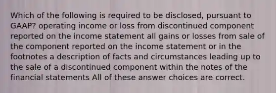 Which of the following is required to be disclosed, pursuant to GAAP? operating income or loss from discontinued component reported on the income statement all gains or losses from sale of the component reported on the income statement or in the footnotes a description of facts and circumstances leading up to the sale of a discontinued component within the notes of the financial statements All of these answer choices are correct.