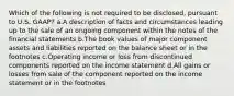 Which of the following is not required to be disclosed, pursuant to U.S. GAAP? a.A description of facts and circumstances leading up to the sale of an ongoing component within the notes of the financial statements b.The book values of major component assets and liabilities reported on the balance sheet or in the footnotes c.Operating income or loss from discontinued components reported on the income statement d.All gains or losses from sale of the component reported on the income statement or in the footnotes