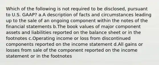 Which of the following is not required to be disclosed, pursuant to U.S. GAAP? a.A description of facts and circumstances leading up to the sale of an ongoing component within the notes of the financial statements b.The book values of major component assets and liabilities reported on the balance sheet or in the footnotes c.Operating income or loss from discontinued components reported on the income statement d.All gains or losses from sale of the component reported on the income statement or in the footnotes