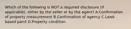 Which of the following is NOT a required disclosure (if applicable), either by the seller or by the agent? A.Confirmation of property measurement B.Confirmation of agency C.Lead-based paint D.Property condition