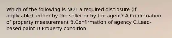 Which of the following is NOT a required disclosure (if applicable), either by the seller or by the agent? A.Confirmation of property measurement B.Confirmation of agency C.Lead-based paint D.Property condition