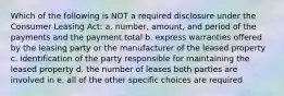 Which of the following is NOT a required disclosure under the Consumer Leasing Act: a. number, amount, and period of the payments and the payment total b. express warranties offered by the leasing party or the manufacturer of the leased property c. identification of the party responsible for maintaining the leased property d. the number of leases both parties are involved in e. all of the other specific choices are required