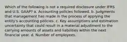 Which of the following is not a required disclosure under IFRS and U.S. GAAP? a. Accounting policies followed. b. Judgments that management has made in the process of applying the entity's accounting policies. c. Key assumptions and estimation uncertainty that could result in a material adjustment to the carrying amounts of assets and liabilities within the next financial year. d. Number of employees.