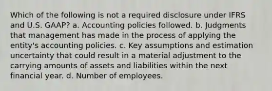 Which of the following is not a required disclosure under IFRS and U.S. GAAP? a. Accounting policies followed. b. Judgments that management has made in the process of applying the entity's accounting policies. c. Key assumptions and estimation uncertainty that could result in a material adjustment to the carrying amounts of assets and liabilities within the next financial year. d. Number of employees.