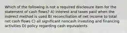 Which of the following is not a required disclosure item for the statement of cash flows? A) interest and taxes paid when the indirect method is used B) reconciliation of net income to total net cash flows C) all significant noncash investing and financing activities D) policy regarding cash equivalents