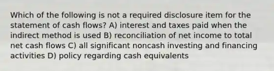 Which of the following is not a required disclosure item for the statement of cash flows? A) interest and taxes paid when the indirect method is used B) reconciliation of net income to total net cash flows C) all significant noncash investing and financing activities D) policy regarding cash equivalents