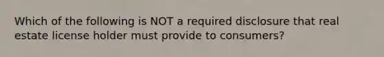 Which of the following is NOT a required disclosure that real estate license holder must provide to consumers?