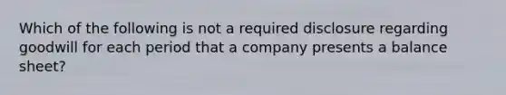 Which of the following is not a required disclosure regarding goodwill for each period that a company presents a balance sheet?