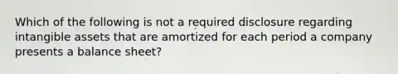 Which of the following is not a required disclosure regarding intangible assets that are amortized for each period a company presents a balance sheet?