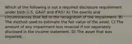 Which of the following is not a required disclosure requirement under both U.S. GAAP and IFRS? A) The events and circumstances that led to the recognition of the impairment. B) The method used to estimate the fair value of the asset. C) The amount of any impairment loss reversal if not separately disclosed in the income statement. D) The asset that was impaired.