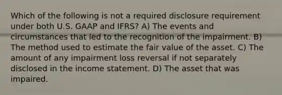 Which of the following is not a required disclosure requirement under both U.S. GAAP and IFRS? A) The events and circumstances that led to the recognition of the impairment. B) The method used to estimate the fair value of the asset. C) The amount of any impairment loss reversal if not separately disclosed in the income statement. D) The asset that was impaired.