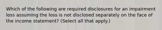 Which of the following are required disclosures for an impairment loss assuming the loss is not disclosed separately on the face of the income statement? (Select all that apply.)