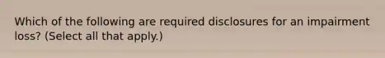 Which of the following are required disclosures for an impairment loss? (Select all that apply.)