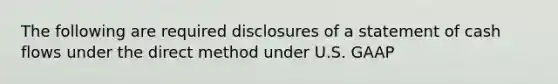 The following are required disclosures of a statement of cash flows under the direct method under U.S. GAAP