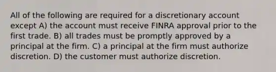 All of the following are required for a discretionary account except A) the account must receive FINRA approval prior to the first trade. B) all trades must be promptly approved by a principal at the firm. C) a principal at the firm must authorize discretion. D) the customer must authorize discretion.