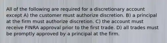 All of the following are required for a discretionary account except A) the customer must authorize discretion. B) a principal at the firm must authorize discretion. C) the account must receive FINRA approval prior to the first trade. D) all trades must be promptly approved by a principal at the firm.