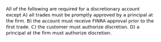 All of the following are required for a discretionary account except A) all trades must be promptly approved by a principal at the firm. B) the account must receive FINRA approval prior to the first trade. C) the customer must authorize discretion. D) a principal at the firm must authorize discretion.