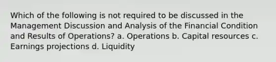 Which of the following is not required to be discussed in the Management Discussion and Analysis of the Financial Condition and Results of Operations? a. Operations b. Capital resources c. Earnings projections d. Liquidity