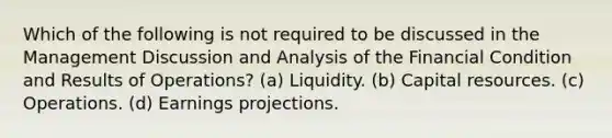 Which of the following is not required to be discussed in the Management Discussion and Analysis of the Financial Condition and Results of Operations? (a) Liquidity. (b) Capital resources. (c) Operations. (d) Earnings projections.